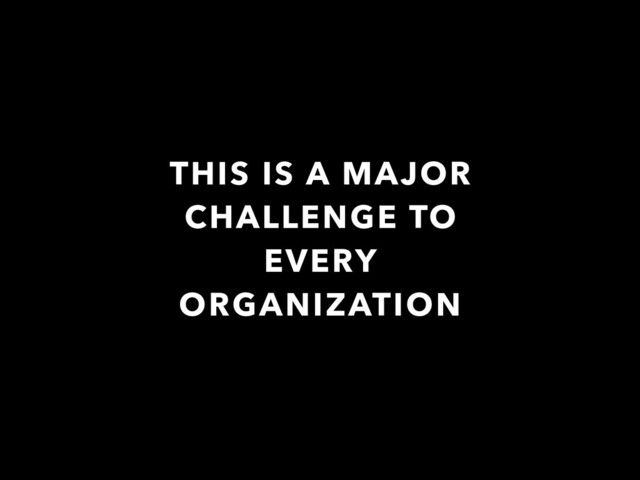 THIS IS A MAJOR
CHALLENGE TO
EVERY
ORGANIZATION
