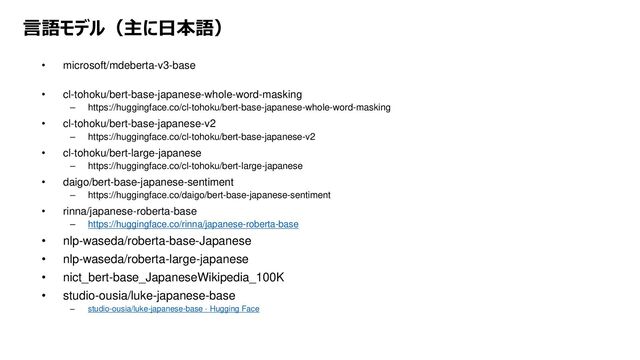 言語モデル（主に日本語）
• microsoft/mdeberta-v3-base
• cl-tohoku/bert-base-japanese-whole-word-masking
– https://huggingface.co/cl-tohoku/bert-base-japanese-whole-word-masking
• cl-tohoku/bert-base-japanese-v2
– https://huggingface.co/cl-tohoku/bert-base-japanese-v2
• cl-tohoku/bert-large-japanese
– https://huggingface.co/cl-tohoku/bert-large-japanese
• daigo/bert-base-japanese-sentiment
– https://huggingface.co/daigo/bert-base-japanese-sentiment
• rinna/japanese-roberta-base
– https://huggingface.co/rinna/japanese-roberta-base
• nlp-waseda/roberta-base-Japanese
• nlp-waseda/roberta-large-japanese
• nict_bert-base_JapaneseWikipedia_100K
• studio-ousia/luke-japanese-base
– studio-ousia/luke-japanese-base · Hugging Face
