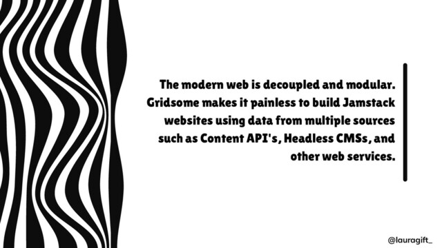 The modern web is decoupled and modular.
Gridsome makes it painless to build Jamstack
websites using data from multiple sources
such as Content API's, Headless CMSs, and
other web services.
@lauragift_
