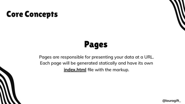 Core Concepts
@lauragift_
Pages
Pages are responsible for presenting your data at a URL.
Each page will be generated statically and have its own
index.html ﬁle with the markup.

