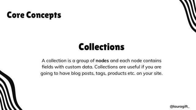 Core Concepts
@lauragift_
Collections
A collection is a group of nodes and each node contains
ﬁelds with custom data. Collections are useful if you are
going to have blog posts, tags, products etc. on your site.
