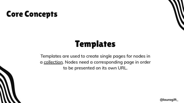 Core Concepts
@lauragift_
Templates
Templates are used to create single pages for nodes in
a collection. Nodes need a corresponding page in order
to be presented on its own URL.
