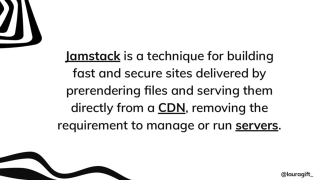 Jamstack is a technique for building
fast and secure sites delivered by
prerendering ﬁles and serving them
directly from a CDN, removing the
requirement to manage or run servers.
@lauragift_
