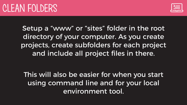 CLEAN FOLDERS
Setup a “www” or “sites” folder in the root
directory of your computer. As you create
projects, create subfolders for each project
and include all project ﬁles in there.
This will also be easier for when you start
using command line and for your local
environment tool.
