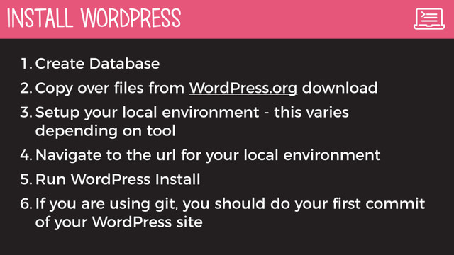 INSTALL WORDPRESS
1. Create Database
2. Copy over ﬁles from WordPress.org download
3. Setup your local environment - this varies
depending on tool
4. Navigate to the url for your local environment
5. Run WordPress Install
6. If you are using git, you should do your ﬁrst commit
of your WordPress site
