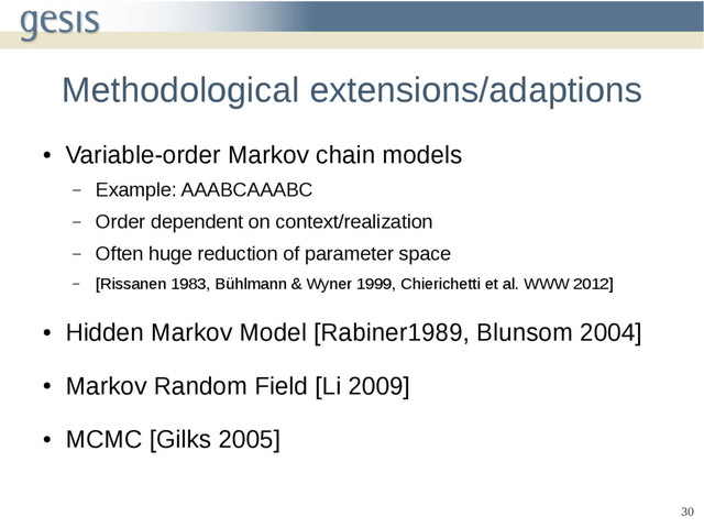 30
Methodological extensions/adaptions
●
Variable-order Markov chain models
– Example: AAABCAAABC
– Order dependent on context/realization
– Often huge reduction of parameter space
– [Rissanen 1983, Bühlmann & Wyner 1999, Chierichetti et al. WWW 2012]
●
Hidden Markov Model [Rabiner1989, Blunsom 2004]
●
Markov Random Field [Li 2009]
●
MCMC [Gilks 2005]
