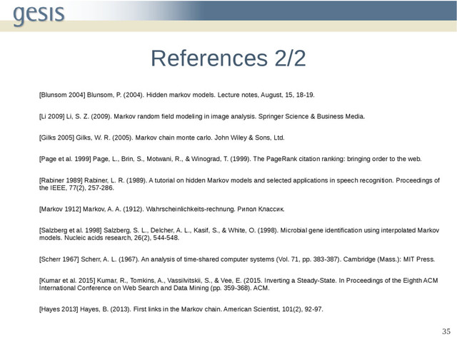 35
References 2/2
[Blunsom 2004] Blunsom, P. (2004). Hidden markov models. Lecture notes, August, 15, 18-19.
[Li 2009] Li, S. Z. (2009). Markov random field modeling in image analysis. Springer Science & Business Media.
[Gilks 2005] Gilks, W. R. (2005). Markov chain monte carlo. John Wiley & Sons, Ltd.
[Page et al. 1999] Page, L., Brin, S., Motwani, R., & Winograd, T. (1999). The PageRank citation ranking: bringing order to the web.
[Rabiner 1989] Rabiner, L. R. (1989). A tutorial on hidden Markov models and selected applications in speech recognition. Proceedings of
the IEEE, 77(2), 257-286.
[Markov 1912] Markov, A. A. (1912). Wahrscheinlichkeits-rechnung. Рипол Классик.
[Salzberg et al. 1998] Salzberg, S. L., Delcher, A. L., Kasif, S., & White, O. (1998). Microbial gene identification using interpolated Markov
models. Nucleic acids research, 26(2), 544-548.
[Scherr 1967] Scherr, A. L. (1967). An analysis of time-shared computer systems (Vol. 71, pp. 383-387). Cambridge (Mass.): MIT Press.
[Kumar et al. 2015] Kumar, R., Tomkins, A., Vassilvitskii, S., & Vee, E. (2015. Inverting a Steady-State. In Proceedings of the Eighth ACM
International Conference on Web Search and Data Mining (pp. 359-368). ACM.
[Hayes 2013] Hayes, B. (2013). First links in the Markov chain. American Scientist, 101(2), 92-97.

