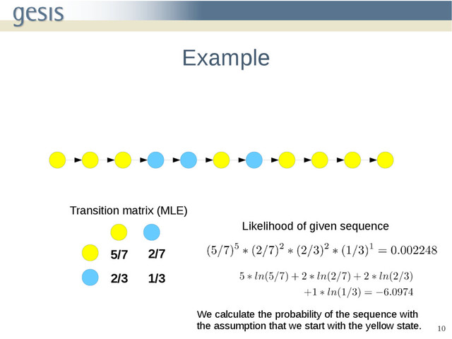 10
Example
5/7 2/7
2/3 1/3
Transition matrix (MLE)
Likelihood of given sequence
We calculate the probability of the sequence with
the assumption that we start with the yellow state.
