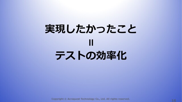 Copyright © Acroquest Technology Co., Ltd. All rights reserved.
16
実現したかったこと
テストの効率化
＝
