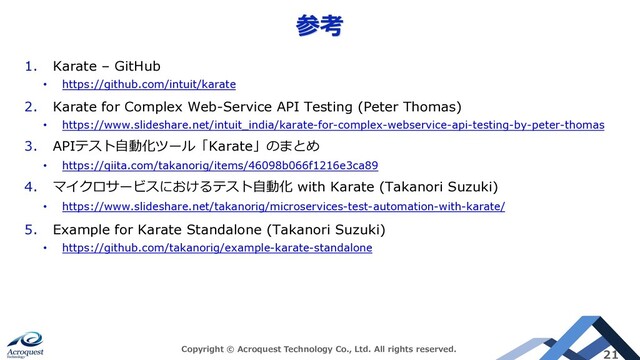 参考
Copyright © Acroquest Technology Co., Ltd. All rights reserved.
21
1. Karate – GitHub
• https://github.com/intuit/karate
2. Karate for Complex Web-Service API Testing (Peter Thomas)
• https://www.slideshare.net/intuit_india/karate-for-complex-webservice-api-testing-by-peter-thomas
3. APIテスト⾃動化ツール「Karate」のまとめ
• https://qiita.com/takanorig/items/46098b066f1216e3ca89
4. マイクロサービスにおけるテスト⾃動化 with Karate (Takanori Suzuki)
• https://www.slideshare.net/takanorig/microservices-test-automation-with-karate/
5. Example for Karate Standalone (Takanori Suzuki)
• https://github.com/takanorig/example-karate-standalone
