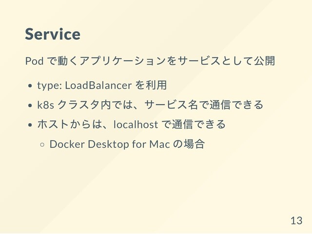 Service
Pod
で動くアプリケーションをサービスとして公開
type: LoadBalancer
を利用
k8s
クラスタ内では、サービス名で通信できる
ホストからは、localhost
で通信できる
Docker Desktop for Mac
の場合
13
