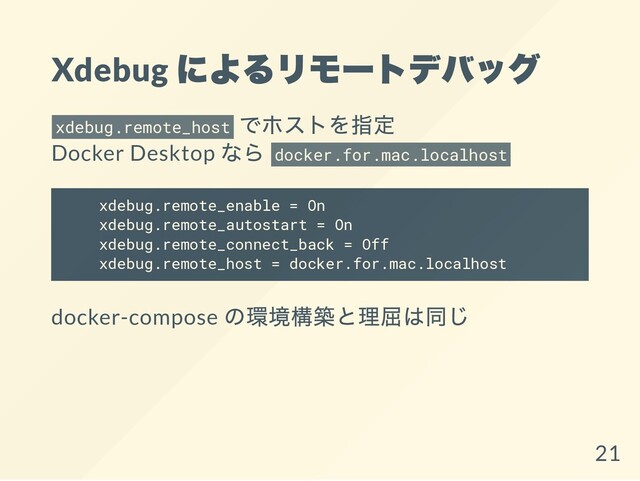 Xdebug
によるリモートデバッグ
xdebug.remote_host
でホストを指定
Docker Desktop
なら docker.for.mac.localhost
xdebug.remote_enable = On
xdebug.remote_autostart = On
xdebug.remote_connect_back = Off
xdebug.remote_host = docker.for.mac.localhost
docker-compose
の環境構築と理屈は同じ
21
