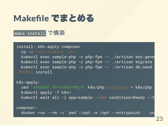 Make le
でまとめる
make install
で構築
install: k8s-apply composer
cp -a .env.example .env
kubectl exec sample-php -c php-fpm -- ./artisan key:generate
kubectl exec sample-php -c php-fpm -- ./artisan migrate
kubectl exec sample-php -c php-fpm -- ./artisan db:seed
.PHONY: install
k8s-apply:
sed "s#%HOST_PATH%#${PWD}#" k8s/php.yaml.base > k8s/php.yaml
kubectl apply -f k8s/
kubectl wait all -l app=sample --for condition=Ready --timeout
composer:
docker run --rm -v `pwd`:/opt -w /opt --entrypoint '' composer
23

