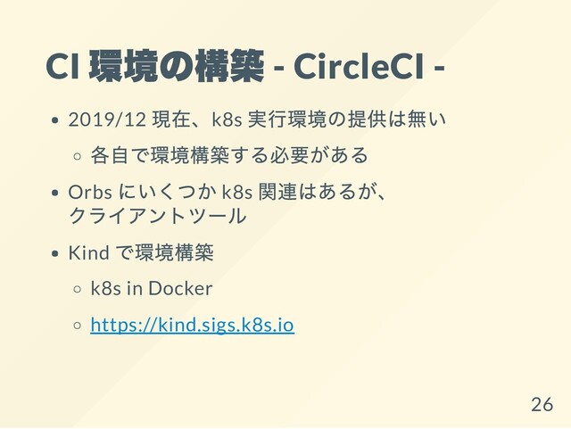 CI
環境の構築 - CircleCI -
2019/12
現在、k8s
実行環境の提供は無い
各自で環境構築する必要がある
Orbs
にいくつか k8s
関連はあるが、
クライアントツール
Kind
で環境構築
k8s in Docker
https://kind.sigs.k8s.io
26
