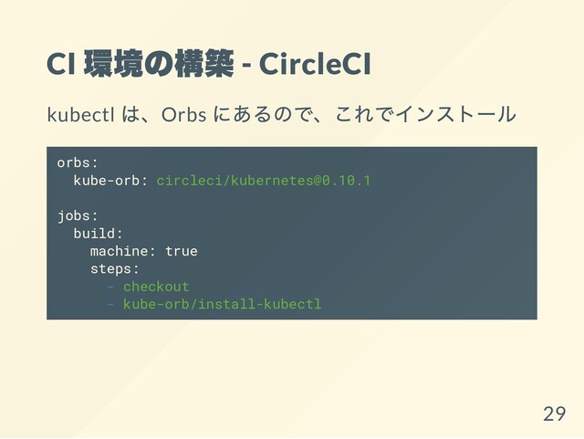 CI
環境の構築 - CircleCI
kubectl
は、Orbs
にあるので、これでインストール
orbs:
kube-orb: circleci/kubernetes@0.10.1
jobs:
build:
machine: true
steps:
- checkout
- kube-orb/install-kubectl
29
