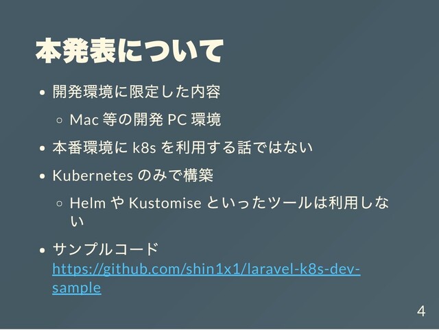 本発表について
開発環境に限定した内容
Mac
等の開発 PC
環境
本番環境に k8s
を利用する話ではない
Kubernetes
のみで構築
Helm
や Kustomise
といったツールは利用しな
い
サンプルコード
https://github.com/shin1x1/laravel-k8s-dev-
sample
4
