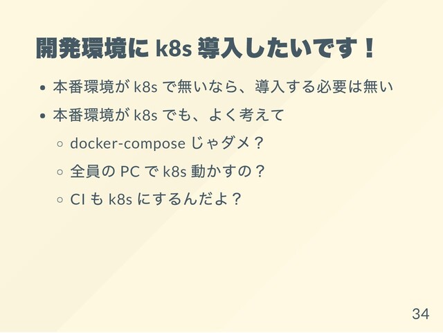 開発環境に k8s
導入したいです！
本番環境が k8s
で無いなら、導入する必要は無い
本番環境が k8s
でも、よく考えて
docker-compose
じゃダメ？
全員の PC
で k8s
動かすの？
CI
も k8s
にするんだよ？
34
