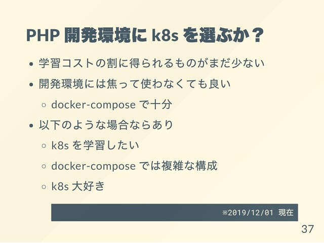 PHP
開発環境に k8s
を選ぶか？
学習コストの割に得られるものがまだ少ない
開発環境には焦って使わなくても良い
docker-compose
で十分
以下のような場合ならあり
k8s
を学習したい
docker-compose
では複雑な構成
k8s
大好き
※2019/12/01
現在
37
