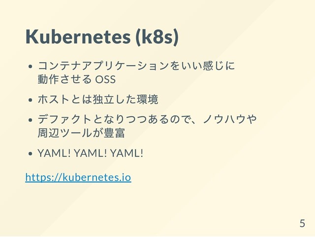 Kubernetes (k8s)
コンテナアプリケーションをいい感じに
動作させる OSS
ホストとは独立した環境
デファクトとなりつつあるので、ノウハウや
周辺ツールが豊富
YAML! YAML! YAML!
https://kubernetes.io
5

