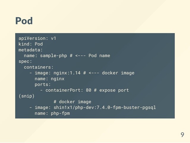 Pod
apiVersion: v1
kind: Pod
metadata:
name: sample-php # <--- Pod name
spec:
containers:
- image: nginx:1.14 # <--- docker image
name: nginx
ports:
- containerPort: 80 # expose port
(snip)
# docker image
- image: shin1x1/php-dev:7.4.0-fpm-buster-pgsql
name: php-fpm
9
