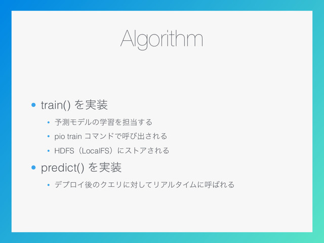 Algorithm
• train() Λ࣮૷
• ༧ଌϞσϧͷֶशΛ୲౰͢Δ
• pio train ίϚϯυͰݺͼग़͞ΕΔ
• HDFSʢLocalFSʣʹετΞ͞ΕΔ
• predict() Λ࣮૷
• σϓϩΠޙͷΫΤϦʹରͯ͠ϦΞϧλΠϜʹݺ͹ΕΔ
