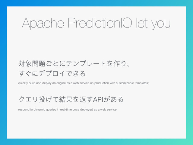 Apache PredictionIO let you
ର৅໰୊͝ͱʹςϯϓϨʔτΛ࡞Γɺ 
͙͢ʹσϓϩΠͰ͖Δ
quickly build and deploy an engine as a web service on production with customizable templates;
ΫΤϦ౤͛ͯ݁ՌΛฦ͢API͕͋Δ
respond to dynamic queries in real-time once deployed as a web service;
