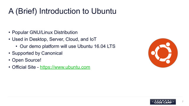 A (Brief) Introduction to Ubuntu
• Popular GNU/Linux Distribution
• Used in Desktop, Server, Cloud, and IoT
• Our demo platform will use Ubuntu 16.04 LTS
• Supported by Canonical
• Open Source!
• Official Site - https://www.ubuntu.com
7
