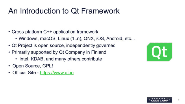 An Introduction to Qt Framework
• Cross-platform C++ application framework
• Windows, macOS, Linux (1..n), QNX, iOS, Android, etc...
• Qt Project is open source, independently governed
• Primarily supported by Qt Company in Finland
• Intel, KDAB, and many others contribute
• Open Source, GPL!
• Official Site - https://www.qt.io
8
