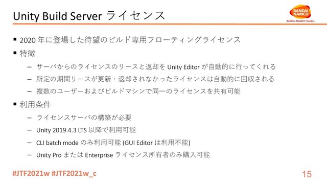 Unity Build Server ライセンス
§ 2020 年に登場した待望のビルド専⽤フローティングライセンス
§ 特徴
- サーバからのライセンスのリースと返却を Unity Editor が⾃動的に⾏ってくれる
- 所定の期間リースが更新・返却されなかったライセンスは⾃動的に回収される
- 複数のユーザーおよびビルドマシンで同⼀のライセンスを共有可能
§ 利⽤条件
- ライセンスサーバの構築が必要
- Unity 2019.4.3 LTS 以降で利⽤可能
- CLI batch mode のみ利⽤可能 (GUI Editor は利⽤不能)
- Unity Pro または Enterprise ライセンス所有者のみ購⼊可能
