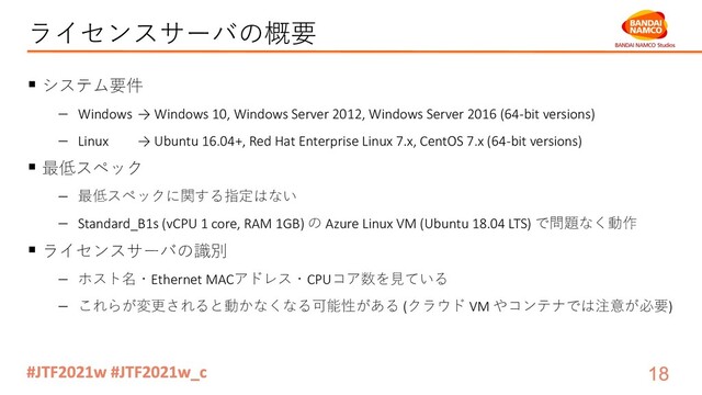 ライセンスサーバの概要
§ システム要件
- Windows → Windows 10, Windows Server 2012, Windows Server 2016 (64-bit versions)
- Linux → Ubuntu 16.04+, Red Hat Enterprise Linux 7.x, CentOS 7.x (64-bit versions)
§ 最低スペック
- 最低スペックに関する指定はない
- Standard_B1s (vCPU 1 core, RAM 1GB) の Azure Linux VM (Ubuntu 18.04 LTS) で問題なく動作
§ ライセンスサーバの識別
- ホスト名・Ethernet MACアドレス・CPUコア数を⾒ている
- これらが変更されると動かなくなる可能性がある (クラウド VM やコンテナでは注意が必要)
