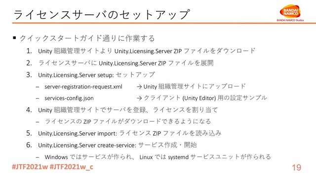 ライセンスサーバのセットアップ
§ クイックスタートガイド通りに作業する
1. Unity 組織管理サイトより Unity.Licensing.Server ZIP ファイルをダウンロード
2. ライセンスサーバに Unity.Licensing.Server ZIP ファイルを展開
3. Unity.Licensing.Server setup: セットアップ
- server-registration-request.xml → Unity 組織管理サイトにアップロード
- services-config.json → クライアント (Unity Editor) ⽤の設定サンプル
4. Unity 組織管理サイトでサーバを登録、ライセンスを割り当て
- ライセンスの ZIP ファイルがダウンロードできるようになる
5. Unity.Licensing.Server import: ライセンス ZIP ファイルを読み込み
6. Unity.Licensing.Server create-service: サービス作成・開始
- Windows ではサービスが作られ、 Linux では systemd サービスユニットが作られる
