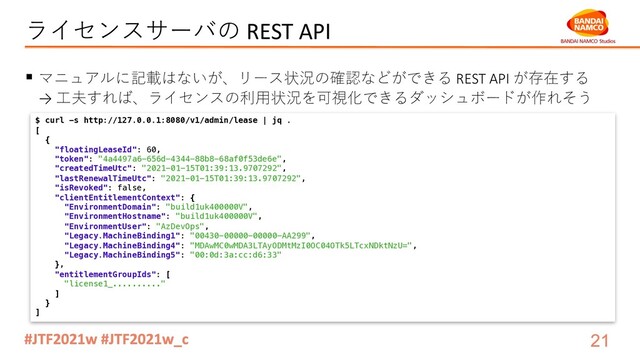 ライセンスサーバの REST API
§ マニュアルに記載はないが、リース状況の確認などができる REST API が存在する
→ ⼯夫すれば、ライセンスの利⽤状況を可視化できるダッシュボードが作れそう
$ curl -s http://127.0.0.1:8080/v1/admin/lease | jq .
[
{
"floatingLeaseId": 60,
"token": "4a4497a6-656d-4344-88b8-68af0f53de6e",
"createdTimeUtc": "2021-01-15T01:39:13.9707292",
"lastRenewalTimeUtc": "2021-01-15T01:39:13.9707292",
"isRevoked": false,
"clientEntitlementContext": {
"EnvironmentDomain": "build1uk400000V",
"EnvironmentHostname": "build1uk400000V",
"EnvironmentUser": "AzDevOps",
"Legacy.MachineBinding1": "00430-00000-00000-AA299",
"Legacy.MachineBinding4": "MDAwMC0wMDA3LTAyODMtMzI0OC04OTk5LTcxNDktNzU=",
"Legacy.MachineBinding5": "00:0d:3a:cc:d6:33"
},
"entitlementGroupIds": [
"license1_.........."
]
}
]
