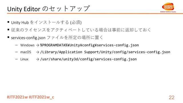 Unity Editor のセットアップ
§ Unity Hub をインストールする (必須)
§ 従来のライセンスをアクティベートしている場合は事前に返却しておく
§ services-config.json ファイルを所定の場所に置く
- Windows → %PROGRAMDATA%¥Unity¥config¥services-config.json
- macOS → /Library/Application Support/Unity/config/services-config.json
- Linux → /usr/share/unity3d/config/services-config.json
