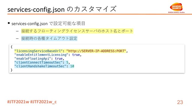 services-config.json のカスタマイズ
§ services-config.json で設定可能な項⽬
- 接続するフローティングライセンスサーバのホスト名とポート
- 接続時の各種タイムアウト設定
{
"licensingServiceBaseUrl": "http://SERVER-IP-ADDRESS:PORT",
"enableEntitlementLicensing": true,
"enableFloatingApi": true,
"clientConnectTimeoutSec": 5,
"clientHandshakeTimeoutSec": 10
}
