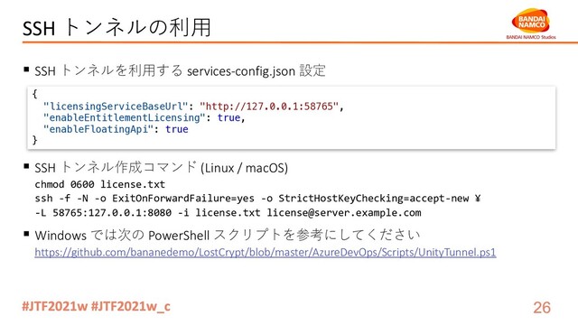 SSH トンネルの利⽤
§ SSH トンネルを利⽤する services-config.json 設定
§ SSH トンネル作成コマンド (Linux / macOS)
chmod 0600 license.txt
ssh -f -N -o ExitOnForwardFailure=yes -o StrictHostKeyChecking=accept-new ¥
-L 58765:127.0.0.1:8080 -i license.txt license@server.example.com
§ Windows では次の PowerShell スクリプトを参考にしてください
https://github.com/bananedemo/LostCrypt/blob/master/AzureDevOps/Scripts/UnityTunnel.ps1
{
"licensingServiceBaseUrl": "http://127.0.0.1:58765",
"enableEntitlementLicensing": true,
"enableFloatingApi": true
}
