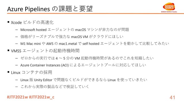 Azure Pipelines の課題と要望
§ Xcode ビルドの⾼速化
- Microsoft hosted エージェントの macOS マシンが⾮⼒なのが問題
- 価格がリーズナブルで強⼒な macOS VM がクラウドにほしい
- M1 Mac mini や AWS の mac1.metal で self hosted エージェントを動かして⽐較してみたい
§ VMSS エージェントの起動待機時間
- ゼロからの実⾏では 4 〜 5 分の VM 起動待機時間があるのでこれを短縮したい
- Azure Container Instances (ACI) によるエージェントプールに対応してほしい
§ Linux コンテナの採⽤
- Linux 版 Unity Editor で問題なくビルドができるなら Linux を使っていきたい
- これから実際の製品などで検証していく
