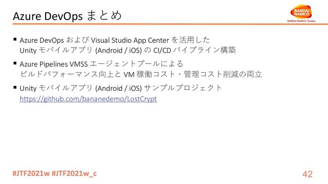 Azure DevOps まとめ
§ Azure DevOps および Visual Studio App Center を活⽤した
Unity モバイルアプリ (Android / iOS) の CI/CD パイプライン構築
§ Azure Pipelines VMSS エージェントプールによる
ビルドパフォーマンス向上と VM 稼働コスト・管理コスト削減の両⽴
§ Unity モバイルアプリ (Android / iOS) サンプルプロジェクト
https://github.com/bananedemo/LostCrypt
