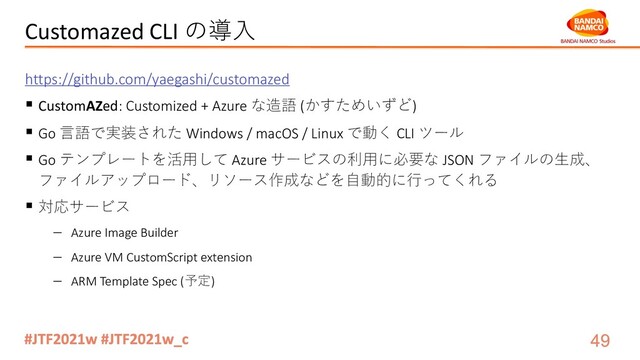 Customazed CLI の導⼊
https://github.com/yaegashi/customazed
§ CustomAZed: Customized + Azure な造語 (かすためいずど)
§ Go ⾔語で実装された Windows / macOS / Linux で動く CLI ツール
§ Go テンプレートを活⽤して Azure サービスの利⽤に必要な JSON ファイルの⽣成、
ファイルアップロード、リソース作成などを⾃動的に⾏ってくれる
§ 対応サービス
- Azure Image Builder
- Azure VM CustomScript extension
- ARM Template Spec (予定)
