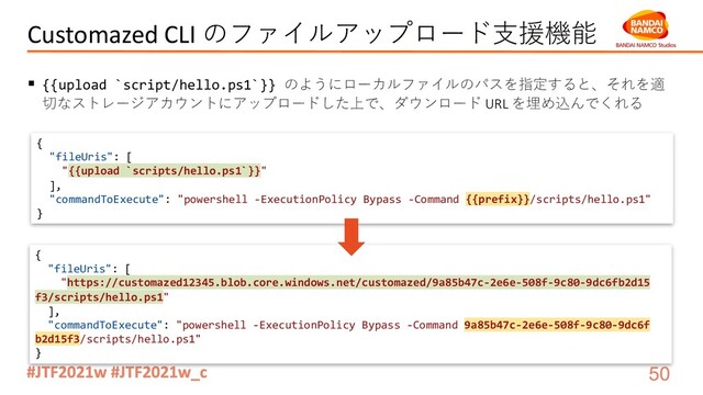 Customazed CLI のファイルアップロード⽀援機能
§ {{upload `script/hello.ps1`}} のようにローカルファイルのパスを指定すると、それを適
切なストレージアカウントにアップロードした上で、ダウンロード URL を埋め込んでくれる
{
"fileUris": [
"{{upload `scripts/hello.ps1`}}"
],
"commandToExecute": "powershell -ExecutionPolicy Bypass -Command {{prefix}}/scripts/hello.ps1"
}
{
"fileUris": [
"https://customazed12345.blob.core.windows.net/customazed/9a85b47c-2e6e-508f-9c80-9dc6fb2d15
f3/scripts/hello.ps1"
],
"commandToExecute": "powershell -ExecutionPolicy Bypass -Command 9a85b47c-2e6e-508f-9c80-9dc6f
b2d15f3/scripts/hello.ps1"
}
