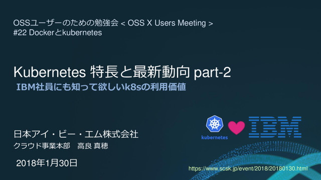 Kubernetes 特長と最新動向 part-2
IBM社員にも知って欲しいk8sの利用価値
日本アイ・ビー・エム株式会社
クラウド事業本部 高良 真穂
2018年1月30日
OSSユーザーのための勉強会 < OSS X Users Meeting >
#22 Dockerとkubernetes
https://www.scsk.jp/event/2018/20180130.html
