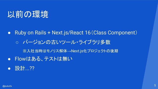 @puku0x
以前の環境
● Ruby on Rails + Next.js/React 16（Class Component）
○ バージョンの古いツール・ライブラリ多数
※入社当時はモノリス解体→Next.js化プロジェクトの後期
● Flowはある、テストは無い
● 設計...??
5
