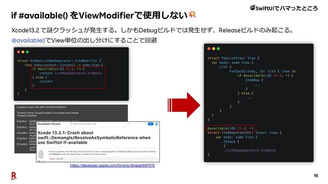 16
if #available() をViewModifierで使⽤しない💥
Exception Type: EXC_BAD_ACCESS (SIGSEGV)
Thread 0 name: Dispatch queue: com.apple.main-thread
Thread 0 Crashed:
8 SwiftUI 0x00000001a07f2160 partial apply for closure
#1 in ModifierBodyAccessor.updateBody+ 6332768 (of:changed:) + 28
9 SwiftUI 0x00000001a0814364 closure
#1 in BodyAccessor.setBody+ 6472548 (_:) + 44
10 SwiftUI 0x00000001a07f1a64
ModifierBodyAccessor.updateBody+ 6330980 (of:changed:) + 1440
11 SwiftUI 0x00000001a08144a8
StaticBody.updateValue+ 6472872 () + 208
12 SwiftUI 0x00000001a0517764
partial apply for implicit closure #2 in implicit closure
#1 in closure #1 in closure #1 in Attribute.init<a>+ 3340132 (_:) + 28
Xcode13.2 で謎クラッシュが発⽣する。しかもDebugビルドでは発⽣せず、Releaseビルドのみ起こる。
@available()でView単位の出し分けにすることで回避
https://developer.apple.com/forums/thread/697070
💣SwiftUIでハマったところ
</a>