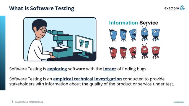 exactpro.com
18 BUILD SOFTWARE TO TEST SOFTWARE
What is Software Testing
Software Testing is exploring software with the intent of ﬁnding bugs.
Software Testing is an empirical technical investigation conducted to provide
stakeholders with information about the quality of the product or service under test.
Information Service
