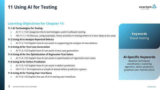exactpro.com
8 BUILD SOFTWARE TO TEST SOFTWARE
Learning Objectives for Chapter 11:
11.1 AI Technologies for Testing
● AI-11.1.1 K2 Categorize the AI technologies used in software testing.
● HO-11.1.1 H2 Discuss, using examples, those activities in testing where AI is less likely to be used.
11.2 Using AI to Analyze Reported Defects
● AI-11.2.1 K2 Explain how AI can assist in supporting the analysis of new defects.
11.3 Using AI for Test Case Generation
● AI-11.3.1 K2 Explain how AI can assist in test case generation.
11.4 Using AI for the Optimization of Regression Test Suites
● AI-11.4.1 K2 Explain how AI can assist in optimization of regression test suites
11.5 Using AI for Defect Prediction
● AI-11.5.1 K2 Explain how AI can assist in defect prediction.
● HO-11.5.1 H2 Implement a simple AI-based defect prediction system.
11.6 Using AI for Testing User Interfaces
● AI-11.6.1 K2 Explain the use of AI in testing user interfaces
AI-Speciﬁc Keywords
Bayesian techniques,
classiﬁcation, clustering
algorithm, defect prediction,
graphical user interface (GUI)
11 Using AI for Testing
Keywords
Visual testing
