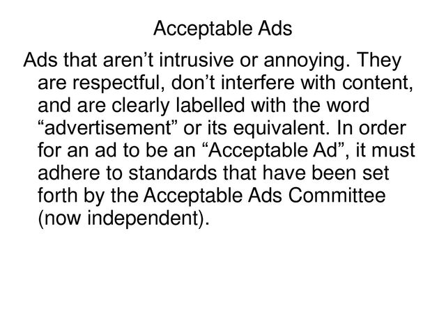 Acceptable Ads
Ads that aren’t intrusive or annoying. They
are respectful, don’t interfere with content,
and are clearly labelled with the word
“advertisement” or its equivalent. In order
for an ad to be an “Acceptable Ad”, it must
adhere to standards that have been set
forth by the Acceptable Ads Committee
(now independent).
