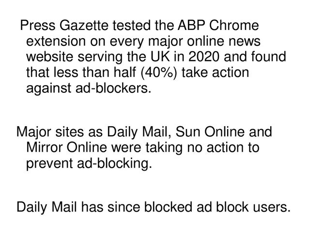 Press Gazette tested the ABP Chrome
extension on every major online news
website serving the UK in 2020 and found
that less than half (40%) take action
against ad​-blockers.
Major sites as Daily Mail, Sun Online and
Mirror Online were taking no action to
prevent ad-blocking.
Daily Mail has since blocked ad block users.
