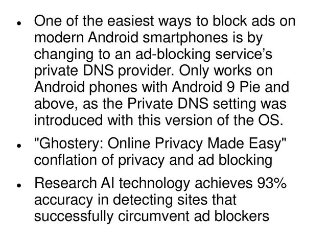 
One of the easiest ways to block ads on
modern Android smartphones is by
changing to an ad-blocking service’s
private DNS provider. Only works on
Android phones with Android 9 Pie and
above, as the Private DNS setting was
introduced with this version of the OS.

"Ghostery: Online Privacy Made Easy"
conflation of privacy and ad blocking

Research AI technology achieves 93%
accuracy in detecting sites that
successfully circumvent ad blockers
