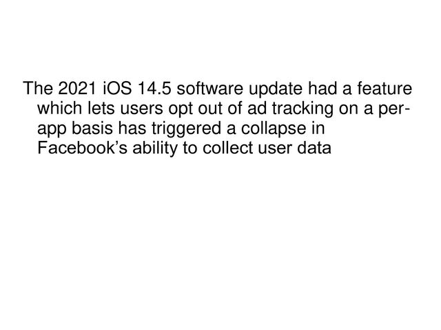 The 2021 iOS 14.5 software update had a feature
which lets users opt out of ad tracking on a per-
app basis has triggered a collapse in
Facebook’s ability to collect user data
