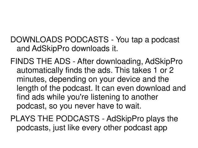 DOWNLOADS PODCASTS - You tap a podcast
and AdSkipPro downloads it.
FINDS THE ADS - After downloading, AdSkipPro
automatically finds the ads. This takes 1 or 2
minutes, depending on your device and the
length of the podcast. It can even download and
find ads while you're listening to another
podcast, so you never have to wait.
PLAYS THE PODCASTS - AdSkipPro plays the
podcasts, just like every other podcast app

