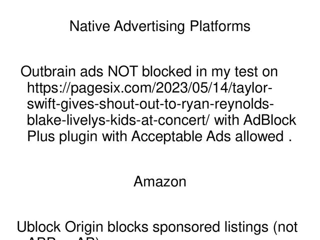 Native Advertising Platforms
Outbrain ads NOT blocked in my test on
https://pagesix.com/2023/05/14/taylor-
swift-gives-shout-out-to-ryan-reynolds-
blake-livelys-kids-at-concert/ with AdBlock
Plus plugin with Acceptable Ads allowed .
Amazon
Ublock Origin blocks sponsored listings (not
